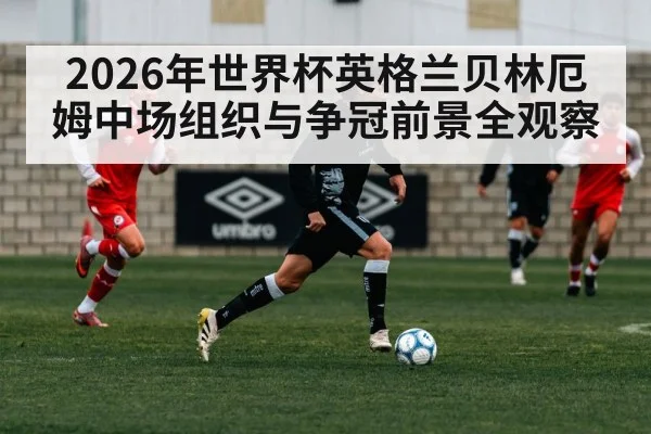 2026年世界杯英格兰贝林厄姆中场组织与争冠前景全观察 - HTH SPORTS