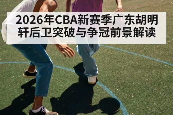 2026年CBA新赛季广东胡明轩后卫突破与争冠前景解读 - HTH SPORTS
